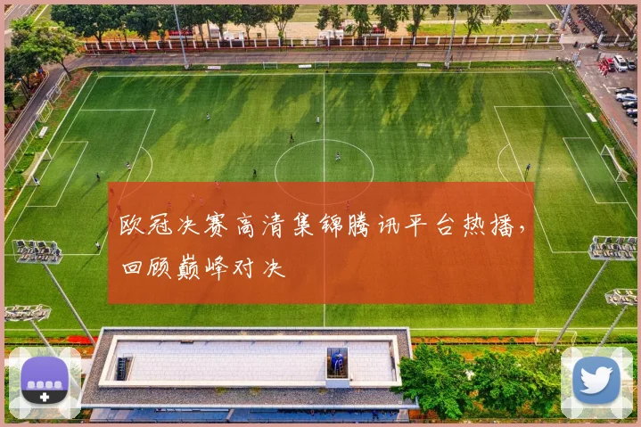 欧冠决赛高清集锦腾讯平台热播，回顾巅峰对决