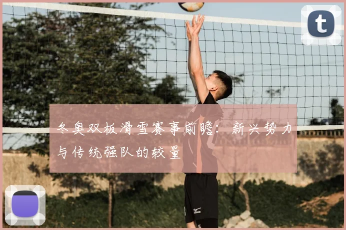 冬奥双板滑雪赛事前瞻：新兴势力与传统强队的较量
