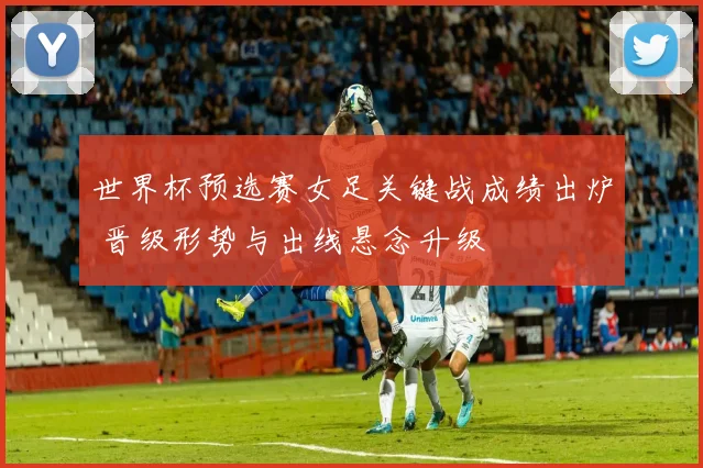 世界杯预选赛女足关键战成绩出炉 晋级形势与出线悬念升级