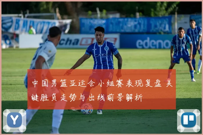 中国男篮亚运会小组赛表现复盘 关键胜负走势与出线前景解析