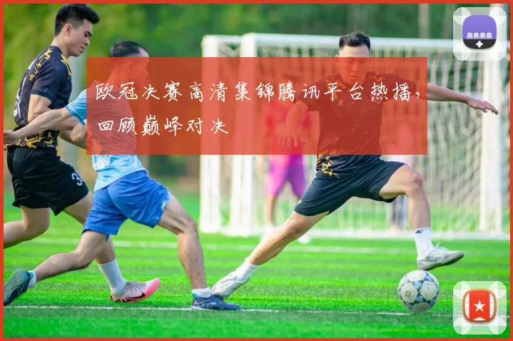 欧冠决赛高清集锦腾讯平台热播，回顾巅峰对决