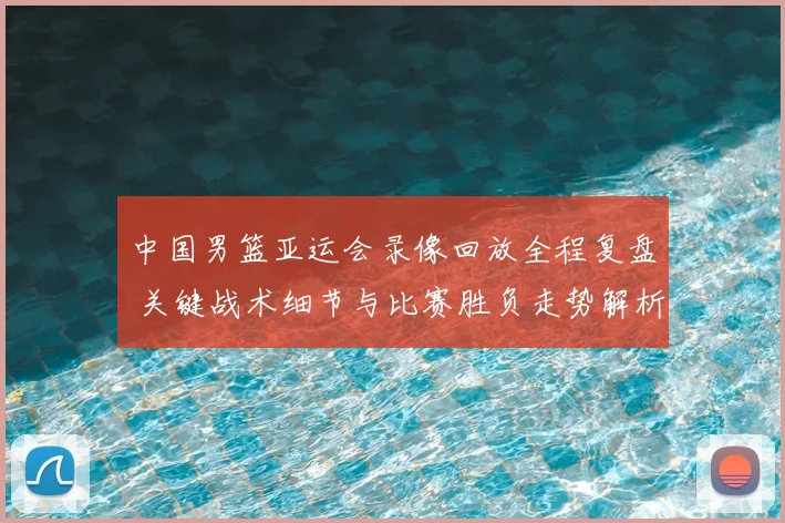 中国男篮亚运会录像回放全程复盘 关键战术细节与比赛胜负走势解析