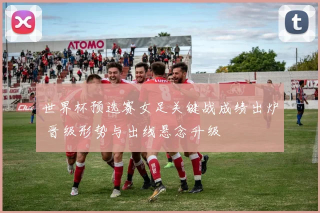 世界杯预选赛女足关键战成绩出炉 晋级形势与出线悬念升级
