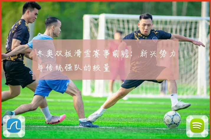 冬奥双板滑雪赛事前瞻：新兴势力与传统强队的较量