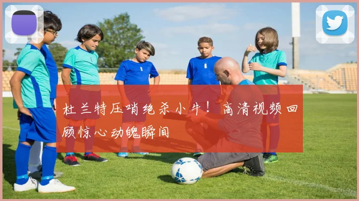 杜兰特压哨绝杀小牛！高清视频回顾惊心动魄瞬间